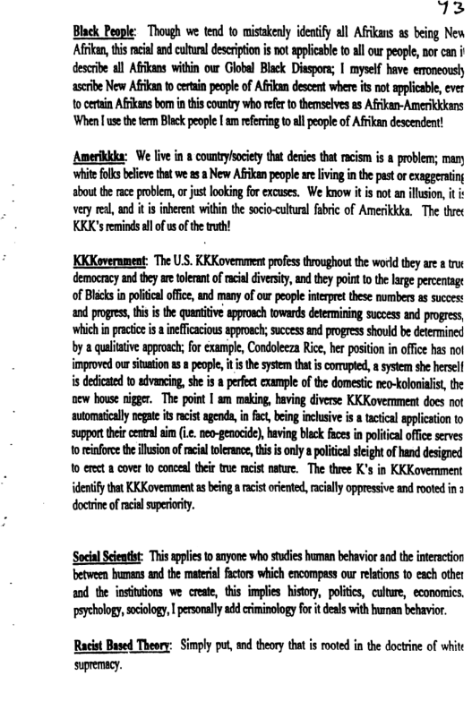 Black People: Though we ten o misiakeny idenify all Afikas as being New Afran, this cil an cutral escription is notappicabl t all our people nor can i descrbe all Affkans within owr Globel Black Disspors; | mysel have emoneoush scribe New Afkan 1o ceain people of Afkan descent whereisnot applcabe ever tocerein Afkansbom inthis counry who efrto themselves s Afkan-Amerikkkns When [ use the term Black people [ am referring to all people of Afrikan descendent!  Amerikkdr: We live i 8 countysociet tht deres that acism is & problem; many white folks beieve that we 5 a New AFikan people are livng i the pat or exaggeaing sboutthe ace problem, o jus lookin for excuscs, We know it s ot an llusion, it vry e, and it i inberent within the socio-cultural fabric of Amerikkka. The trec KKK’s remindsll of us o the th!  KKKovernment: The U.S. KKKovemment pofes troughout the world they are  truc democrcy and tey are tolerant of racial divrsity,and they point 10 the lrge percentage of Blacks in poliical office, and many of our people interpret these numbers as succest and progres, his i the quantiive appoach towards deteining success and progress ‘which i pracio s  ineficacious approach; success and progress should be determined by a qualiaive approac; for cxample, Condoleeza Rice, her position in offce has nol improved our sitation as  people, it is the system that is corupted, a system she hersell i dedicated to advancing, she is  perfect example of the domestic neo-kolonialist, the new house nigger. The point | am making, having diverse KKKovernment does not automatically pegae s racistagenda, i fct, being inclusive i a tactical applicaton to suppor theircenral s .. neo-genocid], having black fces i political office serves 1o eifoce thellsionof rcil oerance, tis s ony  politcal seght of hand designed o erect a cover to conceal their troe racist nature. The three K’s in KKKovernment dentify that KK Kovernment s being a racist orented, acially oppressive and rooted i 3  ‘Socil Sceatst: Thisapplcs o anyone wh stdies human behavior and the interaction between bumans nd the material fctors which encompass our relatons o each other a0d the initions we create, this implies history, politics, cultre, econorics. peychology,scolo, | prsonll add ciminology fo it deals with bunan behavior.  Racis Based Theory: Simply put, s thery that is moted i the docrine of whit suemcy. 